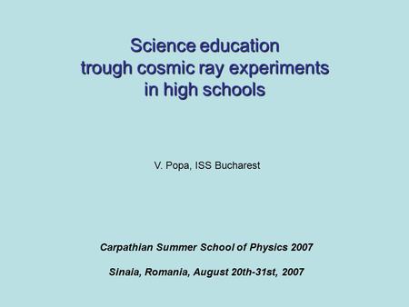 Science education trough cosmic ray experiments in high schools Carpathian Summer School of Physics 2007 Sinaia, Romania, August 20th-31st, 2007 V. Popa,