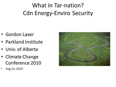 What in Tar-nation? Cdn Energy-Enviro Security Gordon Laxer Parkland Institute Univ. of Alberta Climate Change Conference 2010 Aug 14, 2010.