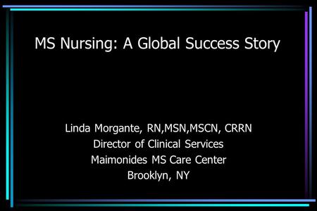 MS Nursing: A Global Success Story Linda Morgante, RN,MSN,MSCN, CRRN Director of Clinical Services Maimonides MS Care Center Brooklyn, NY.