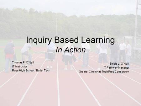 Inquiry Based Learning In Action Thomas P. O’Neill IT Instructor Ross High School / Butler Tech Shiela L. O’Neill IT Pathway Manager Greater Cincinnati.