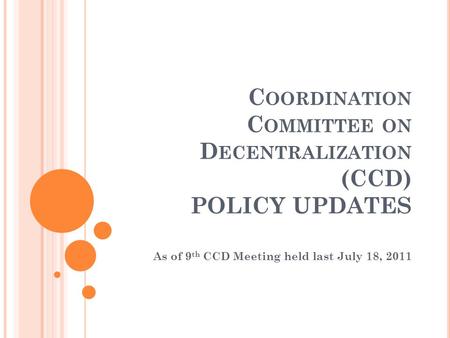 C OORDINATION C OMMITTEE ON D ECENTRALIZATION (CCD) POLICY UPDATES As of 9 th CCD Meeting held last July 18, 2011.