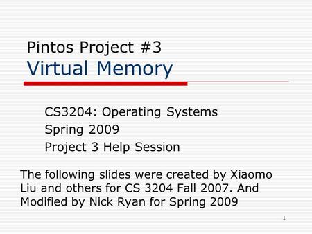 1 Pintos Project #3 Virtual Memory The following slides were created by Xiaomo Liu and others for CS 3204 Fall 2007. And Modified by Nick Ryan for Spring.