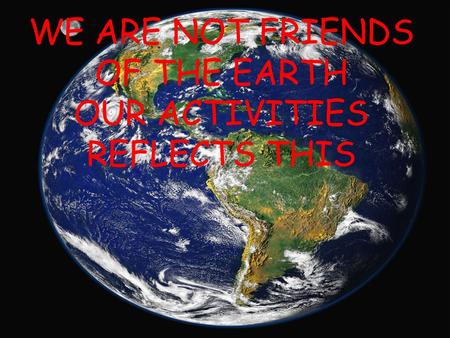 WE ARE NOT FRIENDS OF THE EARTH OUR ACTIVITIES REFLECTS THIS.