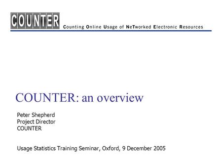 COUNTER: an overview Peter Shepherd Project Director COUNTER Usage Statistics Training Seminar, Oxford, 9 December 2005.