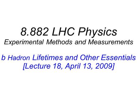 8.882 LHC Physics Experimental Methods and Measurements b Hadron Lifetimes and Other Essentials [Lecture 18, April 13, 2009]