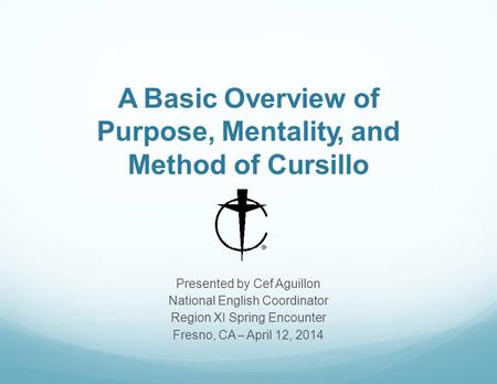 A Basic Overview of Purpose, Mentality, and Method of Cursillo Presented by Cef Aguillon National English Coordinator Region XI Spring Encounter Fresno,
