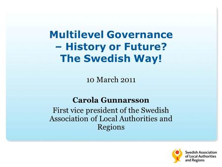 Multilevel Governance – History or Future? The Swedish Way! 10 March 2011 Carola Gunnarsson First vice president of the Swedish Association of Local Authorities.