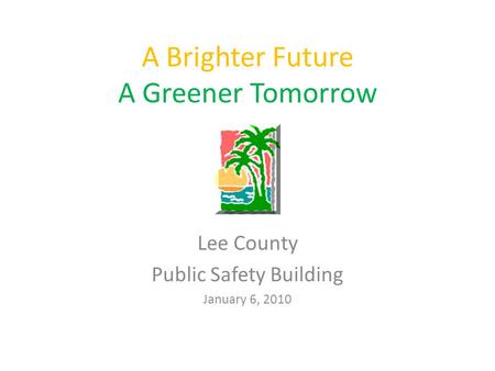 A Brighter Future A Greener Tomorrow Lee County Public Safety Building January 6, 2010.