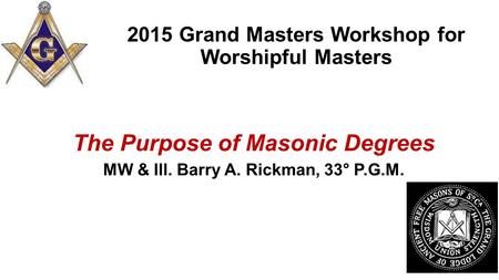 2015 Grand Masters Workshop for Worshipful Masters The Purpose of Masonic Degrees MW & Ill. Barry A. Rickman, 33° P.G.M.