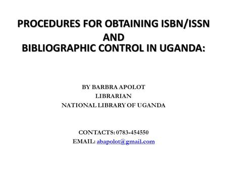 PROCEDURES FOR OBTAINING ISBN/ISSN AND BIBLIOGRAPHIC CONTROL IN UGANDA: BY BARBRA APOLOT LIBRARIAN NATIONAL LIBRARY OF UGANDA CONTACTS: 0783-454550 EMAIL:
