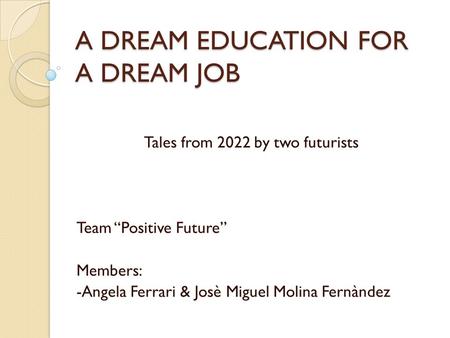 A DREAM EDUCATION FOR A DREAM JOB Tales from 2022 by two futurists Team “Positive Future” Members: -Angela Ferrari & Josè Miguel Molina Fernàndez.