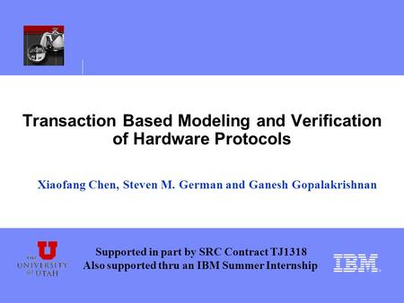 Transaction Based Modeling and Verification of Hardware Protocols Xiaofang Chen, Steven M. German and Ganesh Gopalakrishnan Supported in part by SRC Contract.