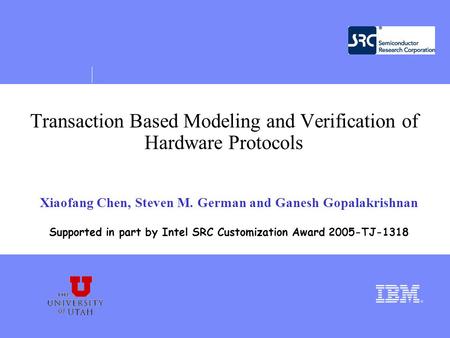 Transaction Based Modeling and Verification of Hardware Protocols Xiaofang Chen, Steven M. German and Ganesh Gopalakrishnan Supported in part by Intel.