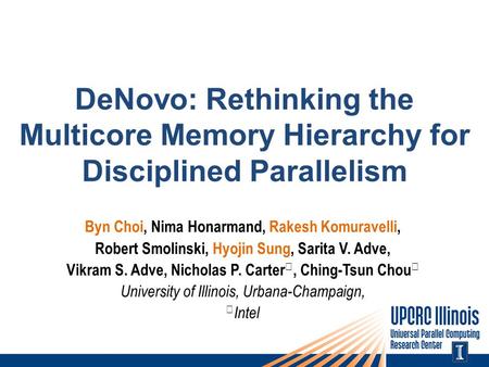 DeNovo: Rethinking the Multicore Memory Hierarchy for Disciplined Parallelism Byn Choi, Nima Honarmand, Rakesh Komuravelli, Robert Smolinski, Hyojin Sung,