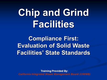 Chip and Grind Facilities Compliance First: Evaluation of Solid Waste Facilities’ State Standards Training Provided By: California Integrated Waste Management.