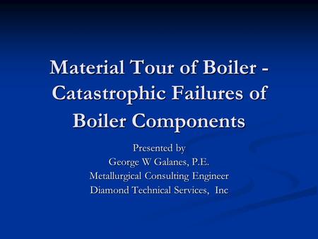 Material Tour of Boiler - Catastrophic Failures of Boiler Components Presented by George W Galanes, P.E. Metallurgical Consulting Engineer Diamond Technical.