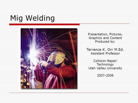 Mig Welding Presentation, Pictures, Graphics and Content Produced by: Terrance K. Orr M.Ed. Assistant Professor Collision Repair Technology Utah Valley.