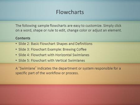 Flowcharts The following sample flowcharts are easy to customize. Simply click on a word, shape or rule to edit, change color or adjust an element. Contents.