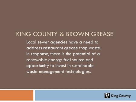 KING COUNTY & BROWN GREASE Local sewer agencies have a need to address restaurant grease trap waste. In response, there is the potential of a renewable.