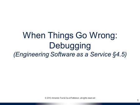 When Things Go Wrong: Debugging (Engineering Software as a Service §4.5) © 2013 Armando Fox & David Patterson, all rights reserved 1.