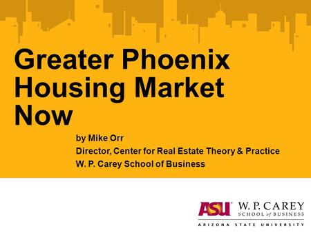 Greater Phoenix Housing Market Now by Mike Orr Director, Center for Real Estate Theory & Practice W. P. Carey School of Business.