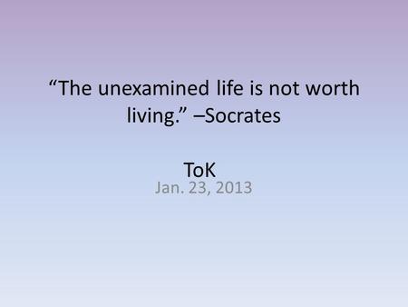 “The unexamined life is not worth living.” –Socrates ToK Jan. 23, 2013.