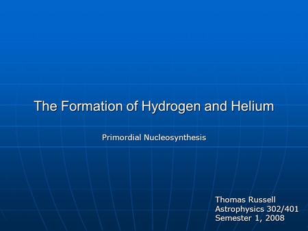 The Formation of Hydrogen and Helium Primordial Nucleosynthesis Thomas Russell Astrophysics 302/401 Semester 1, 2008.
