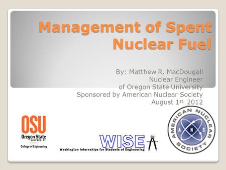 Management of Spent Nuclear Fuel By: Matthew R. MacDougall Nuclear Engineer of Oregon State University Sponsored by American Nuclear Society August 1 st,