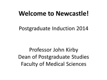 Welcome to Newcastle! Postgraduate Induction 2014 Professor John Kirby Dean of Postgraduate Studies Faculty of Medical Sciences.