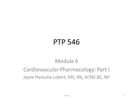 PTP 546 Module 6 Cardiovascular Pharmacology: Part I Jayne Hansche Lobert, MS, RN, ACNS-BC, NP Lobert1.