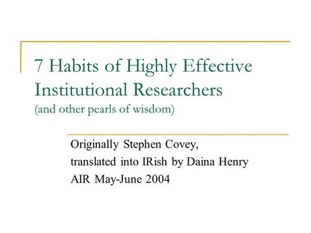7 Habits of Highly Effective Institutional Researchers (and other pearls of wisdom) Originally Stephen Covey, translated into IRish by Daina Henry AIR.