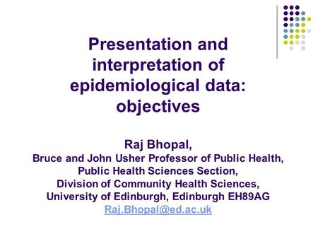 Presentation and interpretation of epidemiological data: objectives Raj Bhopal, Bruce and John Usher Professor of Public Health, Public Health Sciences.