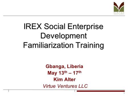 1 IREX Social Enterprise Development Familiarization Training Gbanga, Liberia May 13 th – 17 th Kim Alter Virtue Ventures LLC.