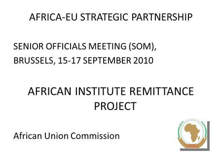 AFRICA-EU STRATEGIC PARTNERSHIP SENIOR OFFICIALS MEETING (SOM), BRUSSELS, 15-17 SEPTEMBER 2010 AFRICAN INSTITUTE REMITTANCE PROJECT African Union Commission.