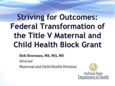 Striving for Outcomes: Federal Transformation of the Title V Maternal and Child Health Block Grant Bob Bowman, MS, MA, MS Director Maternal and Child Health.