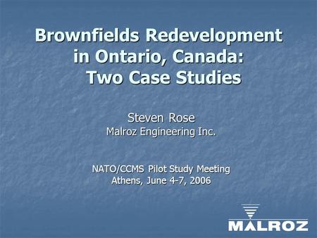 Brownfields Redevelopment in Ontario, Canada: Two Case Studies Steven Rose Malroz Engineering Inc. NATO/CCMS Pilot Study Meeting Athens, June 4-7, 2006.