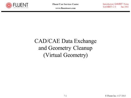 © Fluent Inc. 4/27/20157-1 Introductory GAMBIT Notes GAMBIT v2.0 Jan 2002 Fluent User Services Center www.fluentusers.com CAD/CAE Data Exchange and Geometry.