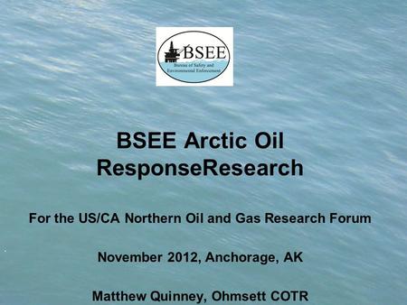 . BSEE Arctic Oil ResponseResearch For the US/CA Northern Oil and Gas Research Forum November 2012, Anchorage, AK Matthew Quinney, Ohmsett COTR.