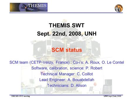 THEMIS SWT meeting UNH, Sept 22nd, 2008 THEMIS SWT Sept. 22nd, 2008, UNH SCM status SCM team (CETP-Vélizy, France) : Co-i’s: A. Roux, O. Le Contel Software,