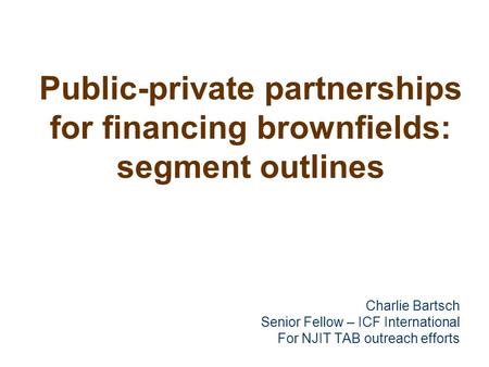 Public-private partnerships for financing brownfields: segment outlines Charlie Bartsch Senior Fellow – ICF International For NJIT TAB outreach efforts.