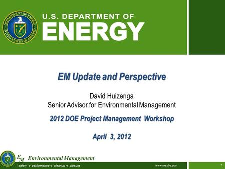 Www.em.doe.gov 1 EM Update and Perspective David Huizenga Senior Advisor for Environmental Management 2012 DOE Project Management Workshop April 3, 2012.