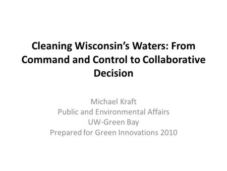 Cleaning Wisconsin’s Waters: From Command and Control to Collaborative Decision Michael Kraft Public and Environmental Affairs UW-Green Bay Prepared for.