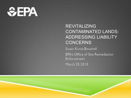 REVITALIZING CONTAMINATED LANDS: ADDRESSING LIABILITY CONCERNS Susan Kunst Boushell EPA’s Office of Site Remediation Enforcement March 25, 2015.