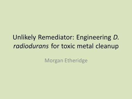 Unlikely Remediator: Engineering D. radiodurans for toxic metal cleanup Morgan Etheridge.