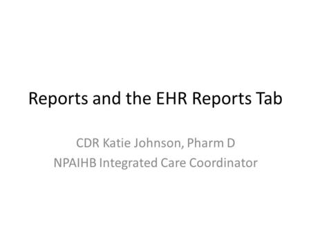 Reports and the EHR Reports Tab CDR Katie Johnson, Pharm D NPAIHB Integrated Care Coordinator.