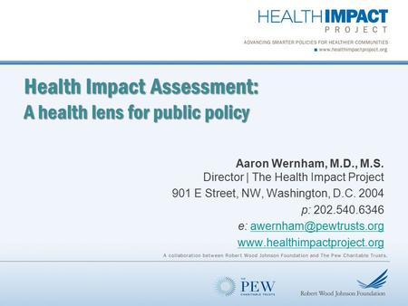 Health Impact Assessment: A health lens for public policy Aaron Wernham, M.D., M.S. Director | The Health Impact Project 901 E Street, NW, Washington,