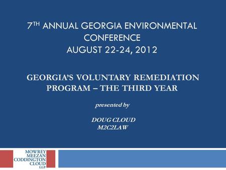 7 TH ANNUAL GEORGIA ENVIRONMENTAL CONFERENCE AUGUST 22-24, 2012 GEORGIA’S VOLUNTARY REMEDIATION PROGRAM – THE THIRD YEAR presented by DOUG CLOUD M2C2LAW.