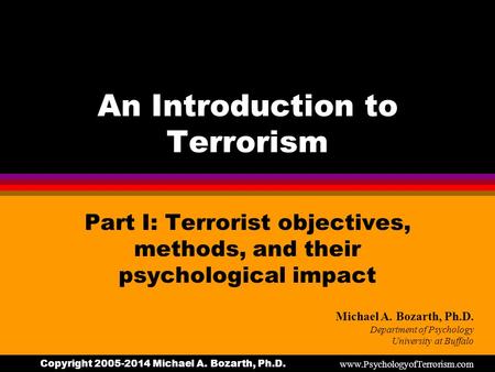 Copyright 2005-2014 Michael A. Bozarth, Ph.D. An Introduction to Terrorism Part I: Terrorist objectives, methods, and their psychological impact Michael.