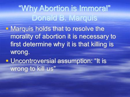 “Why Abortion is Immoral” Donald B. Marquis  Marquis holds that to resolve the morality of abortion it is necessary to first determine why it is that.
