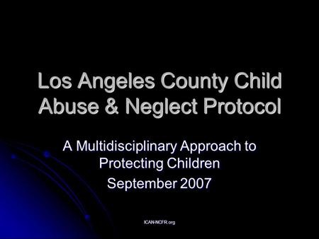 ICAN-NCFR.org Los Angeles County Child Abuse & Neglect Protocol A Multidisciplinary Approach to Protecting Children September 2007.